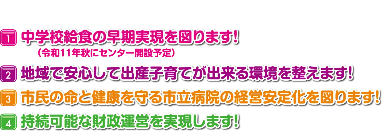 中学校休職の早期実現を図ります！（令和11年秋にセンター解説予定）地域で安心して出産子育てが出来る環境を整えます！市民の命と健康を守る市立病院の経営安定化を図ります！持続可能な財政運営を実現します！